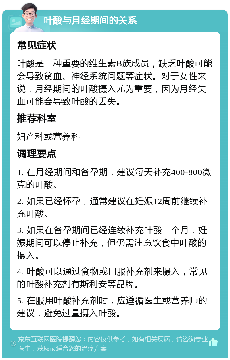 叶酸与月经期间的关系 常见症状 叶酸是一种重要的维生素B族成员，缺乏叶酸可能会导致贫血、神经系统问题等症状。对于女性来说，月经期间的叶酸摄入尤为重要，因为月经失血可能会导致叶酸的丢失。 推荐科室 妇产科或营养科 调理要点 1. 在月经期间和备孕期，建议每天补充400-800微克的叶酸。 2. 如果已经怀孕，通常建议在妊娠12周前继续补充叶酸。 3. 如果在备孕期间已经连续补充叶酸三个月，妊娠期间可以停止补充，但仍需注意饮食中叶酸的摄入。 4. 叶酸可以通过食物或口服补充剂来摄入，常见的叶酸补充剂有斯利安等品牌。 5. 在服用叶酸补充剂时，应遵循医生或营养师的建议，避免过量摄入叶酸。