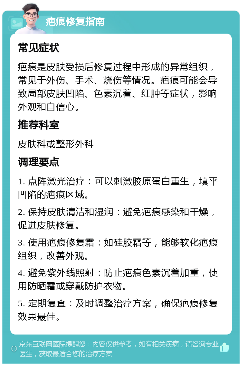 疤痕修复指南 常见症状 疤痕是皮肤受损后修复过程中形成的异常组织，常见于外伤、手术、烧伤等情况。疤痕可能会导致局部皮肤凹陷、色素沉着、红肿等症状，影响外观和自信心。 推荐科室 皮肤科或整形外科 调理要点 1. 点阵激光治疗：可以刺激胶原蛋白重生，填平凹陷的疤痕区域。 2. 保持皮肤清洁和湿润：避免疤痕感染和干燥，促进皮肤修复。 3. 使用疤痕修复霜：如硅胶霜等，能够软化疤痕组织，改善外观。 4. 避免紫外线照射：防止疤痕色素沉着加重，使用防晒霜或穿戴防护衣物。 5. 定期复查：及时调整治疗方案，确保疤痕修复效果最佳。