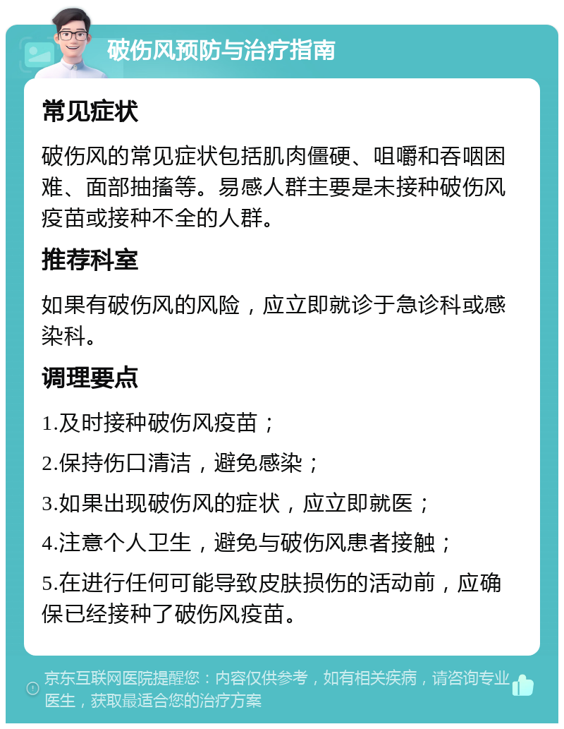 破伤风预防与治疗指南 常见症状 破伤风的常见症状包括肌肉僵硬、咀嚼和吞咽困难、面部抽搐等。易感人群主要是未接种破伤风疫苗或接种不全的人群。 推荐科室 如果有破伤风的风险，应立即就诊于急诊科或感染科。 调理要点 1.及时接种破伤风疫苗； 2.保持伤口清洁，避免感染； 3.如果出现破伤风的症状，应立即就医； 4.注意个人卫生，避免与破伤风患者接触； 5.在进行任何可能导致皮肤损伤的活动前，应确保已经接种了破伤风疫苗。