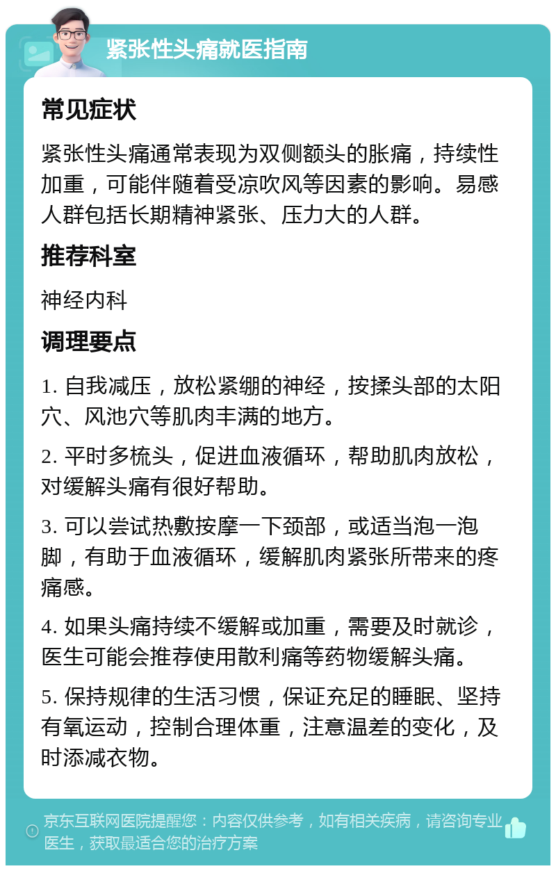 紧张性头痛就医指南 常见症状 紧张性头痛通常表现为双侧额头的胀痛，持续性加重，可能伴随着受凉吹风等因素的影响。易感人群包括长期精神紧张、压力大的人群。 推荐科室 神经内科 调理要点 1. 自我减压，放松紧绷的神经，按揉头部的太阳穴、风池穴等肌肉丰满的地方。 2. 平时多梳头，促进血液循环，帮助肌肉放松，对缓解头痛有很好帮助。 3. 可以尝试热敷按摩一下颈部，或适当泡一泡脚，有助于血液循环，缓解肌肉紧张所带来的疼痛感。 4. 如果头痛持续不缓解或加重，需要及时就诊，医生可能会推荐使用散利痛等药物缓解头痛。 5. 保持规律的生活习惯，保证充足的睡眠、坚持有氧运动，控制合理体重，注意温差的变化，及时添减衣物。