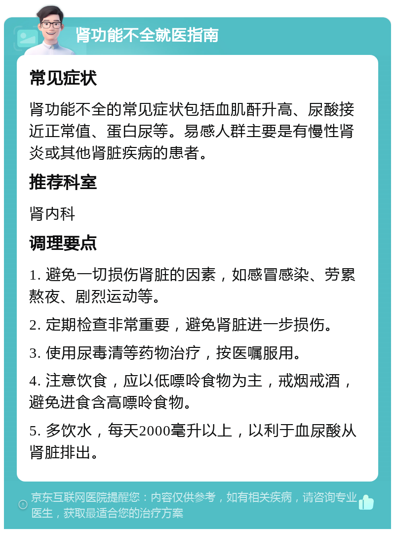 肾功能不全就医指南 常见症状 肾功能不全的常见症状包括血肌酐升高、尿酸接近正常值、蛋白尿等。易感人群主要是有慢性肾炎或其他肾脏疾病的患者。 推荐科室 肾内科 调理要点 1. 避免一切损伤肾脏的因素，如感冒感染、劳累熬夜、剧烈运动等。 2. 定期检查非常重要，避免肾脏进一步损伤。 3. 使用尿毒清等药物治疗，按医嘱服用。 4. 注意饮食，应以低嘌呤食物为主，戒烟戒酒，避免进食含高嘌呤食物。 5. 多饮水，每天2000毫升以上，以利于血尿酸从肾脏排出。