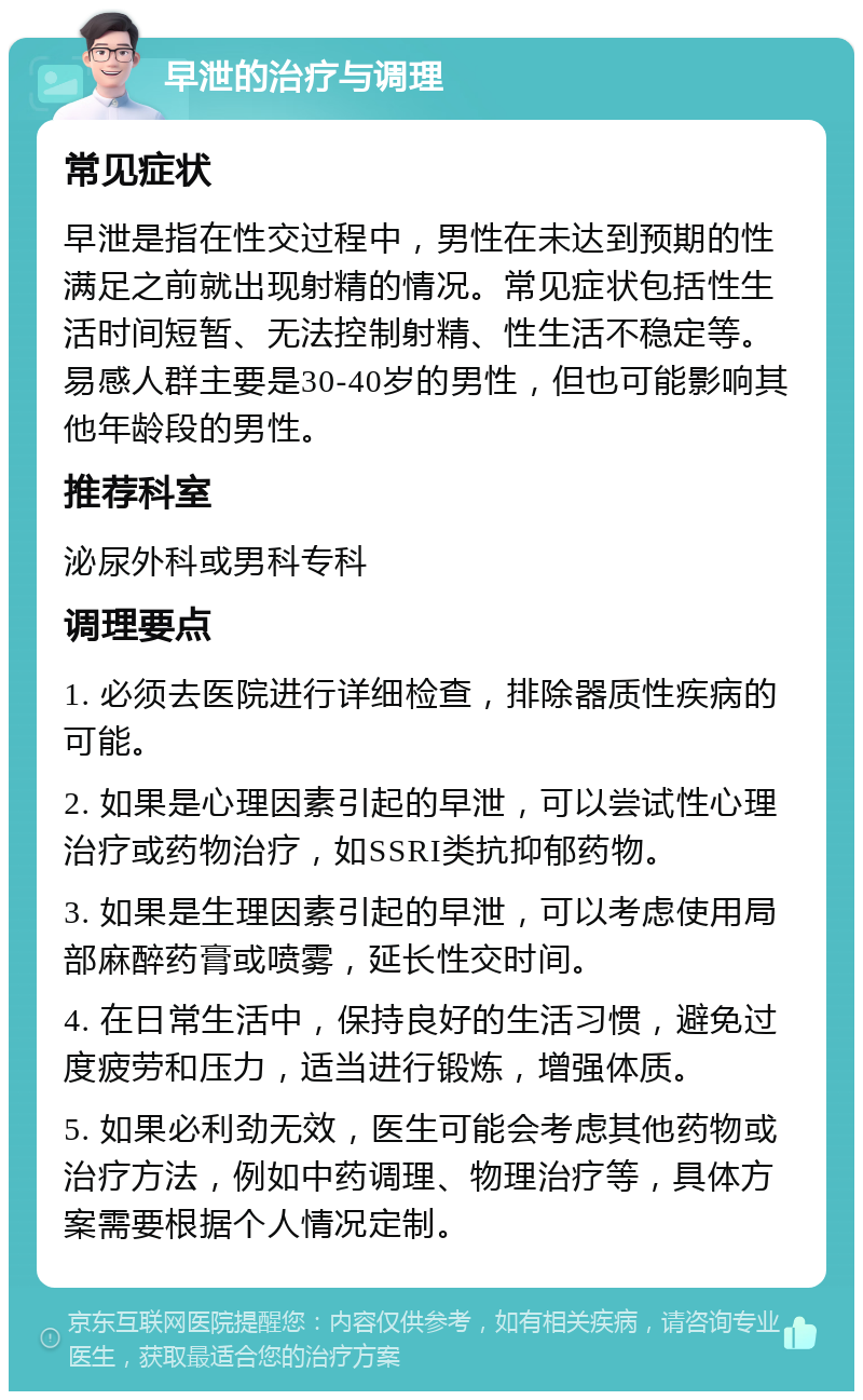 早泄的治疗与调理 常见症状 早泄是指在性交过程中，男性在未达到预期的性满足之前就出现射精的情况。常见症状包括性生活时间短暂、无法控制射精、性生活不稳定等。易感人群主要是30-40岁的男性，但也可能影响其他年龄段的男性。 推荐科室 泌尿外科或男科专科 调理要点 1. 必须去医院进行详细检查，排除器质性疾病的可能。 2. 如果是心理因素引起的早泄，可以尝试性心理治疗或药物治疗，如SSRI类抗抑郁药物。 3. 如果是生理因素引起的早泄，可以考虑使用局部麻醉药膏或喷雾，延长性交时间。 4. 在日常生活中，保持良好的生活习惯，避免过度疲劳和压力，适当进行锻炼，增强体质。 5. 如果必利劲无效，医生可能会考虑其他药物或治疗方法，例如中药调理、物理治疗等，具体方案需要根据个人情况定制。