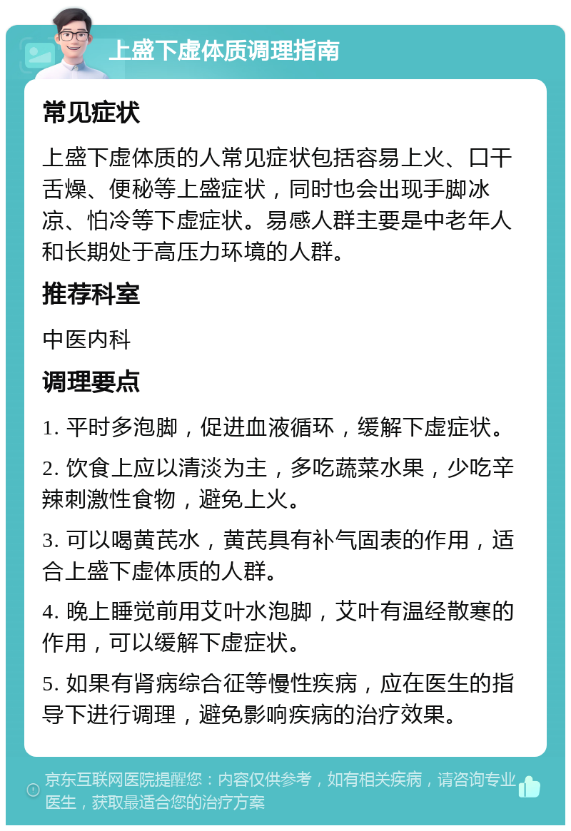 上盛下虚体质调理指南 常见症状 上盛下虚体质的人常见症状包括容易上火、口干舌燥、便秘等上盛症状，同时也会出现手脚冰凉、怕冷等下虚症状。易感人群主要是中老年人和长期处于高压力环境的人群。 推荐科室 中医内科 调理要点 1. 平时多泡脚，促进血液循环，缓解下虚症状。 2. 饮食上应以清淡为主，多吃蔬菜水果，少吃辛辣刺激性食物，避免上火。 3. 可以喝黄芪水，黄芪具有补气固表的作用，适合上盛下虚体质的人群。 4. 晚上睡觉前用艾叶水泡脚，艾叶有温经散寒的作用，可以缓解下虚症状。 5. 如果有肾病综合征等慢性疾病，应在医生的指导下进行调理，避免影响疾病的治疗效果。