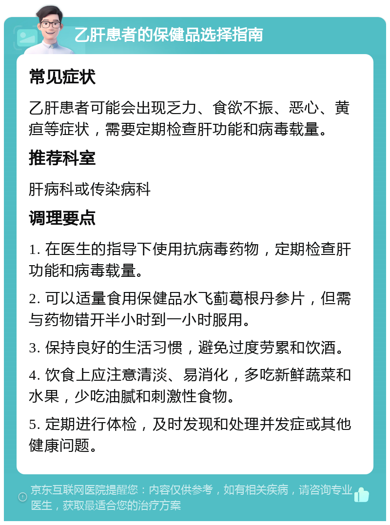 乙肝患者的保健品选择指南 常见症状 乙肝患者可能会出现乏力、食欲不振、恶心、黄疸等症状，需要定期检查肝功能和病毒载量。 推荐科室 肝病科或传染病科 调理要点 1. 在医生的指导下使用抗病毒药物，定期检查肝功能和病毒载量。 2. 可以适量食用保健品水飞蓟葛根丹参片，但需与药物错开半小时到一小时服用。 3. 保持良好的生活习惯，避免过度劳累和饮酒。 4. 饮食上应注意清淡、易消化，多吃新鲜蔬菜和水果，少吃油腻和刺激性食物。 5. 定期进行体检，及时发现和处理并发症或其他健康问题。