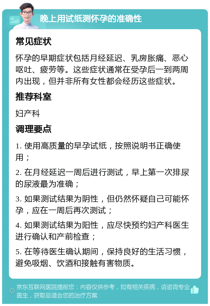 晚上用试纸测怀孕的准确性 常见症状 怀孕的早期症状包括月经延迟、乳房胀痛、恶心呕吐、疲劳等。这些症状通常在受孕后一到两周内出现，但并非所有女性都会经历这些症状。 推荐科室 妇产科 调理要点 1. 使用高质量的早孕试纸，按照说明书正确使用； 2. 在月经延迟一周后进行测试，早上第一次排尿的尿液最为准确； 3. 如果测试结果为阴性，但仍然怀疑自己可能怀孕，应在一周后再次测试； 4. 如果测试结果为阳性，应尽快预约妇产科医生进行确认和产前检查； 5. 在等待医生确认期间，保持良好的生活习惯，避免吸烟、饮酒和接触有害物质。