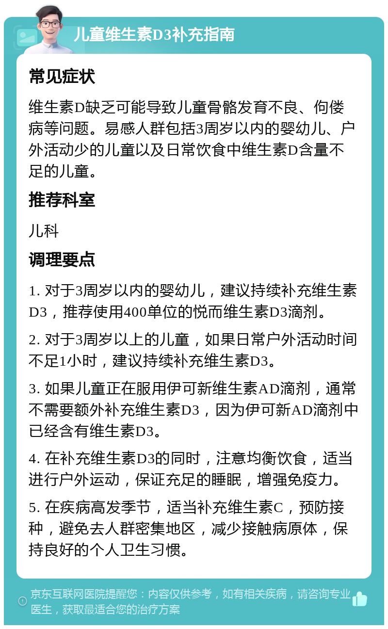 儿童维生素D3补充指南 常见症状 维生素D缺乏可能导致儿童骨骼发育不良、佝偻病等问题。易感人群包括3周岁以内的婴幼儿、户外活动少的儿童以及日常饮食中维生素D含量不足的儿童。 推荐科室 儿科 调理要点 1. 对于3周岁以内的婴幼儿，建议持续补充维生素D3，推荐使用400单位的悦而维生素D3滴剂。 2. 对于3周岁以上的儿童，如果日常户外活动时间不足1小时，建议持续补充维生素D3。 3. 如果儿童正在服用伊可新维生素AD滴剂，通常不需要额外补充维生素D3，因为伊可新AD滴剂中已经含有维生素D3。 4. 在补充维生素D3的同时，注意均衡饮食，适当进行户外运动，保证充足的睡眠，增强免疫力。 5. 在疾病高发季节，适当补充维生素C，预防接种，避免去人群密集地区，减少接触病原体，保持良好的个人卫生习惯。