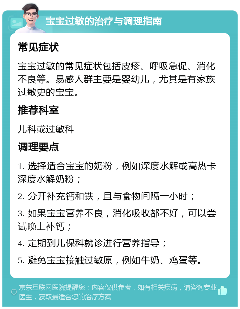 宝宝过敏的治疗与调理指南 常见症状 宝宝过敏的常见症状包括皮疹、呼吸急促、消化不良等。易感人群主要是婴幼儿，尤其是有家族过敏史的宝宝。 推荐科室 儿科或过敏科 调理要点 1. 选择适合宝宝的奶粉，例如深度水解或高热卡深度水解奶粉； 2. 分开补充钙和铁，且与食物间隔一小时； 3. 如果宝宝营养不良，消化吸收都不好，可以尝试晚上补钙； 4. 定期到儿保科就诊进行营养指导； 5. 避免宝宝接触过敏原，例如牛奶、鸡蛋等。