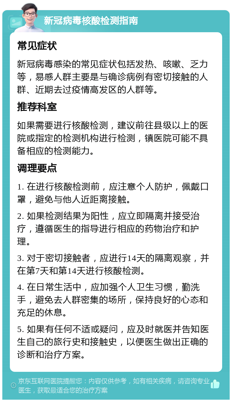 新冠病毒核酸检测指南 常见症状 新冠病毒感染的常见症状包括发热、咳嗽、乏力等，易感人群主要是与确诊病例有密切接触的人群、近期去过疫情高发区的人群等。 推荐科室 如果需要进行核酸检测，建议前往县级以上的医院或指定的检测机构进行检测，镇医院可能不具备相应的检测能力。 调理要点 1. 在进行核酸检测前，应注意个人防护，佩戴口罩，避免与他人近距离接触。 2. 如果检测结果为阳性，应立即隔离并接受治疗，遵循医生的指导进行相应的药物治疗和护理。 3. 对于密切接触者，应进行14天的隔离观察，并在第7天和第14天进行核酸检测。 4. 在日常生活中，应加强个人卫生习惯，勤洗手，避免去人群密集的场所，保持良好的心态和充足的休息。 5. 如果有任何不适或疑问，应及时就医并告知医生自己的旅行史和接触史，以便医生做出正确的诊断和治疗方案。