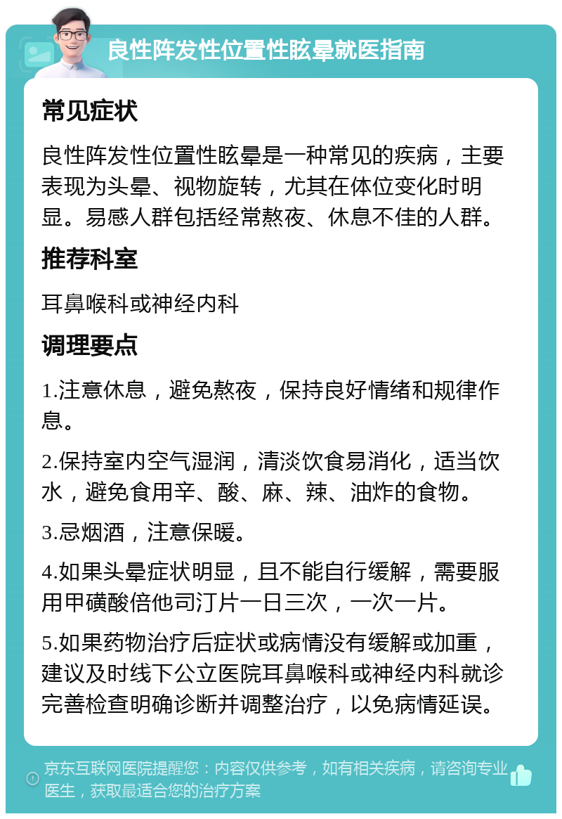 良性阵发性位置性眩晕就医指南 常见症状 良性阵发性位置性眩晕是一种常见的疾病，主要表现为头晕、视物旋转，尤其在体位变化时明显。易感人群包括经常熬夜、休息不佳的人群。 推荐科室 耳鼻喉科或神经内科 调理要点 1.注意休息，避免熬夜，保持良好情绪和规律作息。 2.保持室内空气湿润，清淡饮食易消化，适当饮水，避免食用辛、酸、麻、辣、油炸的食物。 3.忌烟酒，注意保暖。 4.如果头晕症状明显，且不能自行缓解，需要服用甲磺酸倍他司汀片一日三次，一次一片。 5.如果药物治疗后症状或病情没有缓解或加重，建议及时线下公立医院耳鼻喉科或神经内科就诊完善检查明确诊断并调整治疗，以免病情延误。