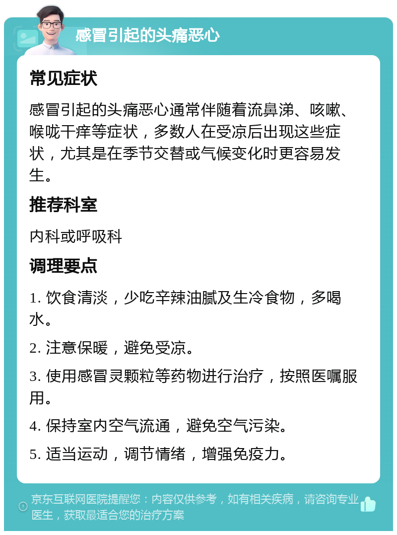 感冒引起的头痛恶心 常见症状 感冒引起的头痛恶心通常伴随着流鼻涕、咳嗽、喉咙干痒等症状，多数人在受凉后出现这些症状，尤其是在季节交替或气候变化时更容易发生。 推荐科室 内科或呼吸科 调理要点 1. 饮食清淡，少吃辛辣油腻及生冷食物，多喝水。 2. 注意保暖，避免受凉。 3. 使用感冒灵颗粒等药物进行治疗，按照医嘱服用。 4. 保持室内空气流通，避免空气污染。 5. 适当运动，调节情绪，增强免疫力。