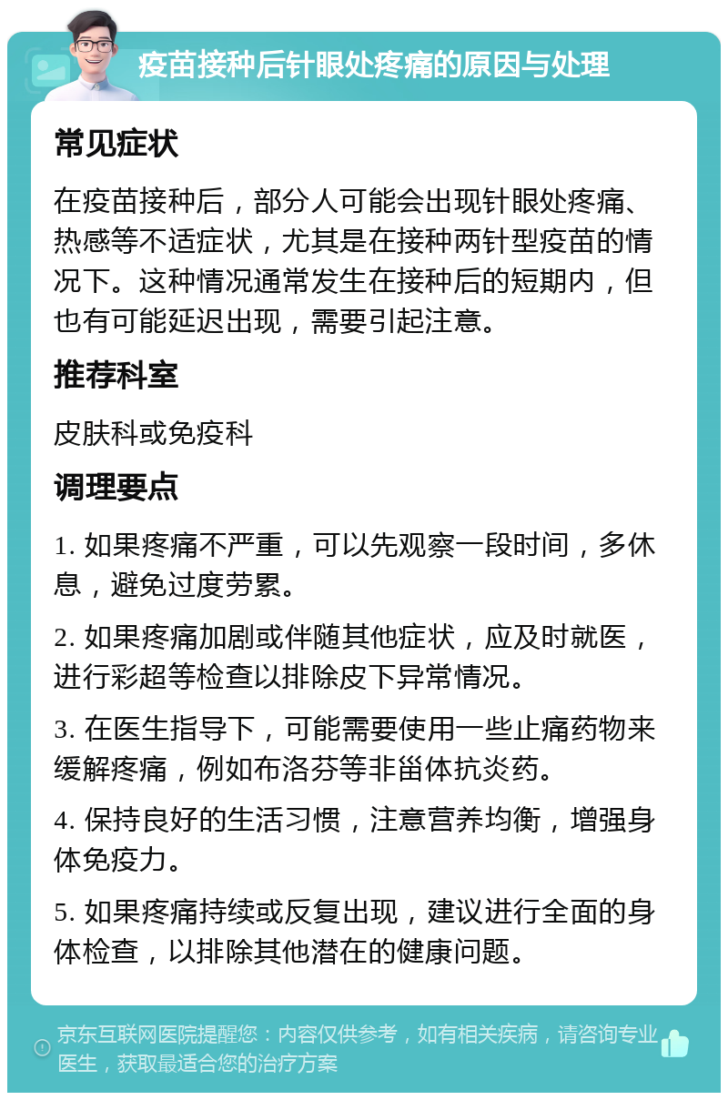 疫苗接种后针眼处疼痛的原因与处理 常见症状 在疫苗接种后，部分人可能会出现针眼处疼痛、热感等不适症状，尤其是在接种两针型疫苗的情况下。这种情况通常发生在接种后的短期内，但也有可能延迟出现，需要引起注意。 推荐科室 皮肤科或免疫科 调理要点 1. 如果疼痛不严重，可以先观察一段时间，多休息，避免过度劳累。 2. 如果疼痛加剧或伴随其他症状，应及时就医，进行彩超等检查以排除皮下异常情况。 3. 在医生指导下，可能需要使用一些止痛药物来缓解疼痛，例如布洛芬等非甾体抗炎药。 4. 保持良好的生活习惯，注意营养均衡，增强身体免疫力。 5. 如果疼痛持续或反复出现，建议进行全面的身体检查，以排除其他潜在的健康问题。