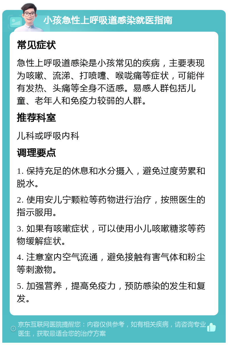 小孩急性上呼吸道感染就医指南 常见症状 急性上呼吸道感染是小孩常见的疾病，主要表现为咳嗽、流涕、打喷嚏、喉咙痛等症状，可能伴有发热、头痛等全身不适感。易感人群包括儿童、老年人和免疫力较弱的人群。 推荐科室 儿科或呼吸内科 调理要点 1. 保持充足的休息和水分摄入，避免过度劳累和脱水。 2. 使用安儿宁颗粒等药物进行治疗，按照医生的指示服用。 3. 如果有咳嗽症状，可以使用小儿咳嗽糖浆等药物缓解症状。 4. 注意室内空气流通，避免接触有害气体和粉尘等刺激物。 5. 加强营养，提高免疫力，预防感染的发生和复发。