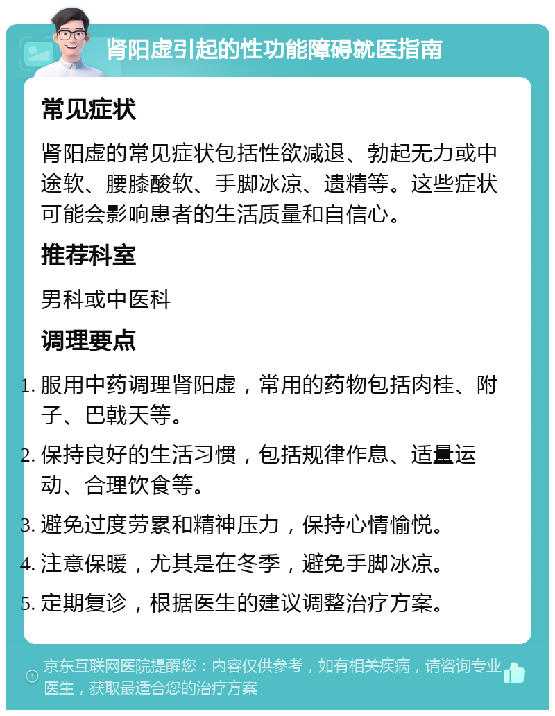 肾阳虚引起的性功能障碍就医指南 常见症状 肾阳虚的常见症状包括性欲减退、勃起无力或中途软、腰膝酸软、手脚冰凉、遗精等。这些症状可能会影响患者的生活质量和自信心。 推荐科室 男科或中医科 调理要点 服用中药调理肾阳虚，常用的药物包括肉桂、附子、巴戟天等。 保持良好的生活习惯，包括规律作息、适量运动、合理饮食等。 避免过度劳累和精神压力，保持心情愉悦。 注意保暖，尤其是在冬季，避免手脚冰凉。 定期复诊，根据医生的建议调整治疗方案。