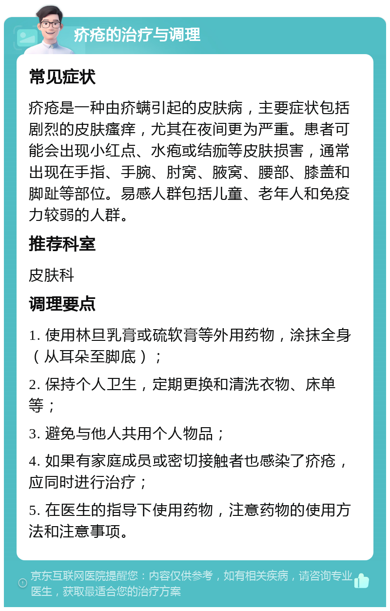 疥疮的治疗与调理 常见症状 疥疮是一种由疥螨引起的皮肤病，主要症状包括剧烈的皮肤瘙痒，尤其在夜间更为严重。患者可能会出现小红点、水疱或结痂等皮肤损害，通常出现在手指、手腕、肘窝、腋窝、腰部、膝盖和脚趾等部位。易感人群包括儿童、老年人和免疫力较弱的人群。 推荐科室 皮肤科 调理要点 1. 使用林旦乳膏或硫软膏等外用药物，涂抹全身（从耳朵至脚底）； 2. 保持个人卫生，定期更换和清洗衣物、床单等； 3. 避免与他人共用个人物品； 4. 如果有家庭成员或密切接触者也感染了疥疮，应同时进行治疗； 5. 在医生的指导下使用药物，注意药物的使用方法和注意事项。