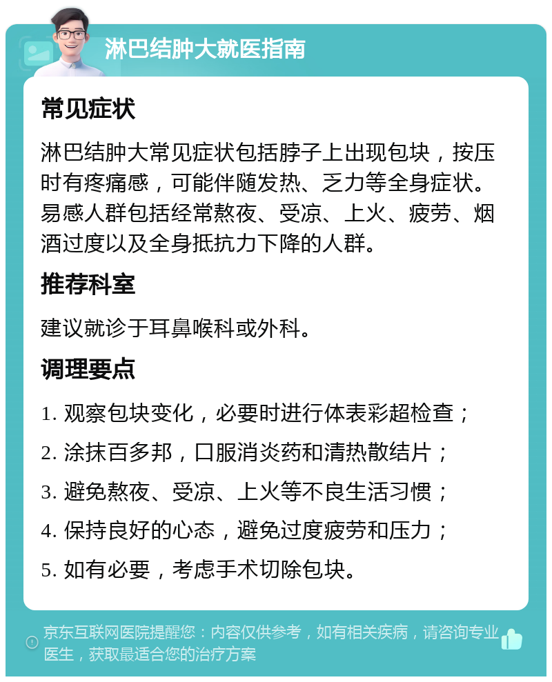 淋巴结肿大就医指南 常见症状 淋巴结肿大常见症状包括脖子上出现包块，按压时有疼痛感，可能伴随发热、乏力等全身症状。易感人群包括经常熬夜、受凉、上火、疲劳、烟酒过度以及全身抵抗力下降的人群。 推荐科室 建议就诊于耳鼻喉科或外科。 调理要点 1. 观察包块变化，必要时进行体表彩超检查； 2. 涂抹百多邦，口服消炎药和清热散结片； 3. 避免熬夜、受凉、上火等不良生活习惯； 4. 保持良好的心态，避免过度疲劳和压力； 5. 如有必要，考虑手术切除包块。