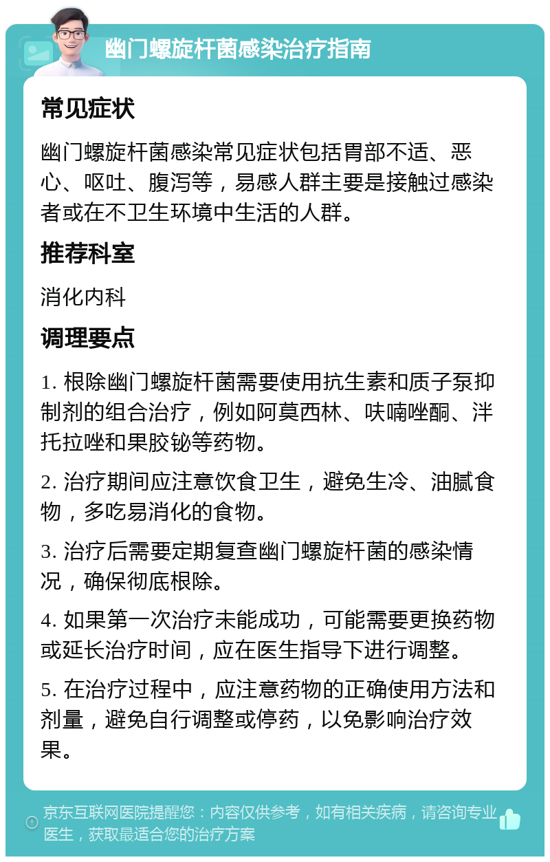 幽门螺旋杆菌感染治疗指南 常见症状 幽门螺旋杆菌感染常见症状包括胃部不适、恶心、呕吐、腹泻等，易感人群主要是接触过感染者或在不卫生环境中生活的人群。 推荐科室 消化内科 调理要点 1. 根除幽门螺旋杆菌需要使用抗生素和质子泵抑制剂的组合治疗，例如阿莫西林、呋喃唑酮、泮托拉唑和果胶铋等药物。 2. 治疗期间应注意饮食卫生，避免生冷、油腻食物，多吃易消化的食物。 3. 治疗后需要定期复查幽门螺旋杆菌的感染情况，确保彻底根除。 4. 如果第一次治疗未能成功，可能需要更换药物或延长治疗时间，应在医生指导下进行调整。 5. 在治疗过程中，应注意药物的正确使用方法和剂量，避免自行调整或停药，以免影响治疗效果。