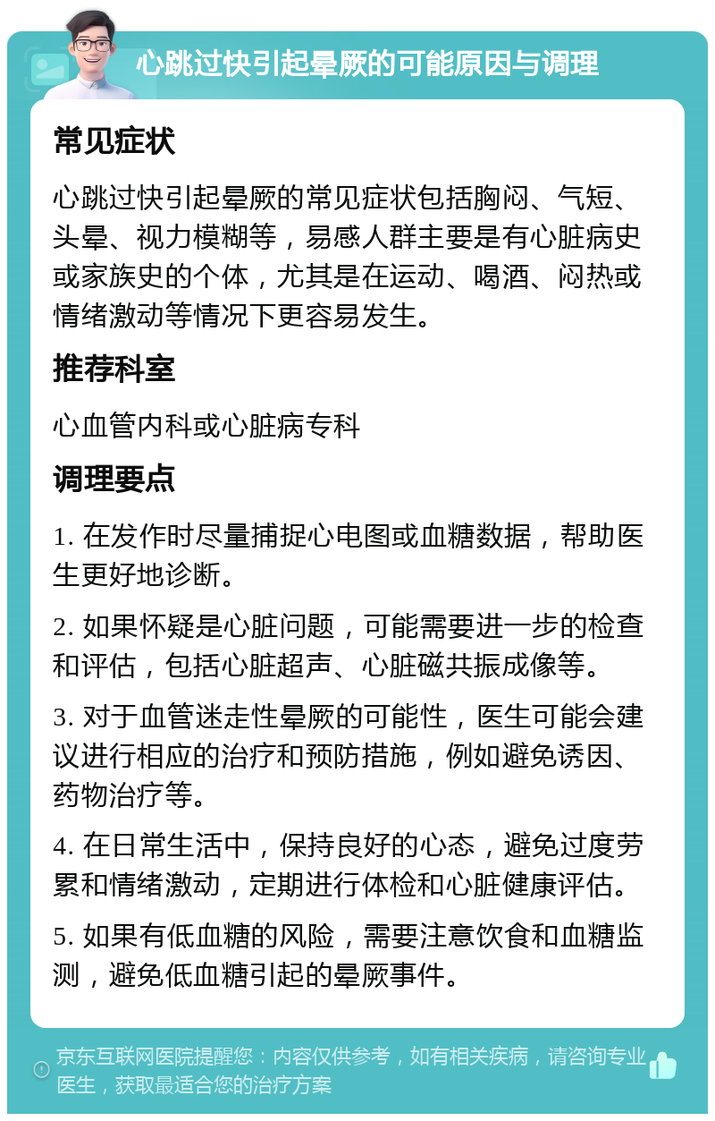 心跳过快引起晕厥的可能原因与调理 常见症状 心跳过快引起晕厥的常见症状包括胸闷、气短、头晕、视力模糊等，易感人群主要是有心脏病史或家族史的个体，尤其是在运动、喝酒、闷热或情绪激动等情况下更容易发生。 推荐科室 心血管内科或心脏病专科 调理要点 1. 在发作时尽量捕捉心电图或血糖数据，帮助医生更好地诊断。 2. 如果怀疑是心脏问题，可能需要进一步的检查和评估，包括心脏超声、心脏磁共振成像等。 3. 对于血管迷走性晕厥的可能性，医生可能会建议进行相应的治疗和预防措施，例如避免诱因、药物治疗等。 4. 在日常生活中，保持良好的心态，避免过度劳累和情绪激动，定期进行体检和心脏健康评估。 5. 如果有低血糖的风险，需要注意饮食和血糖监测，避免低血糖引起的晕厥事件。