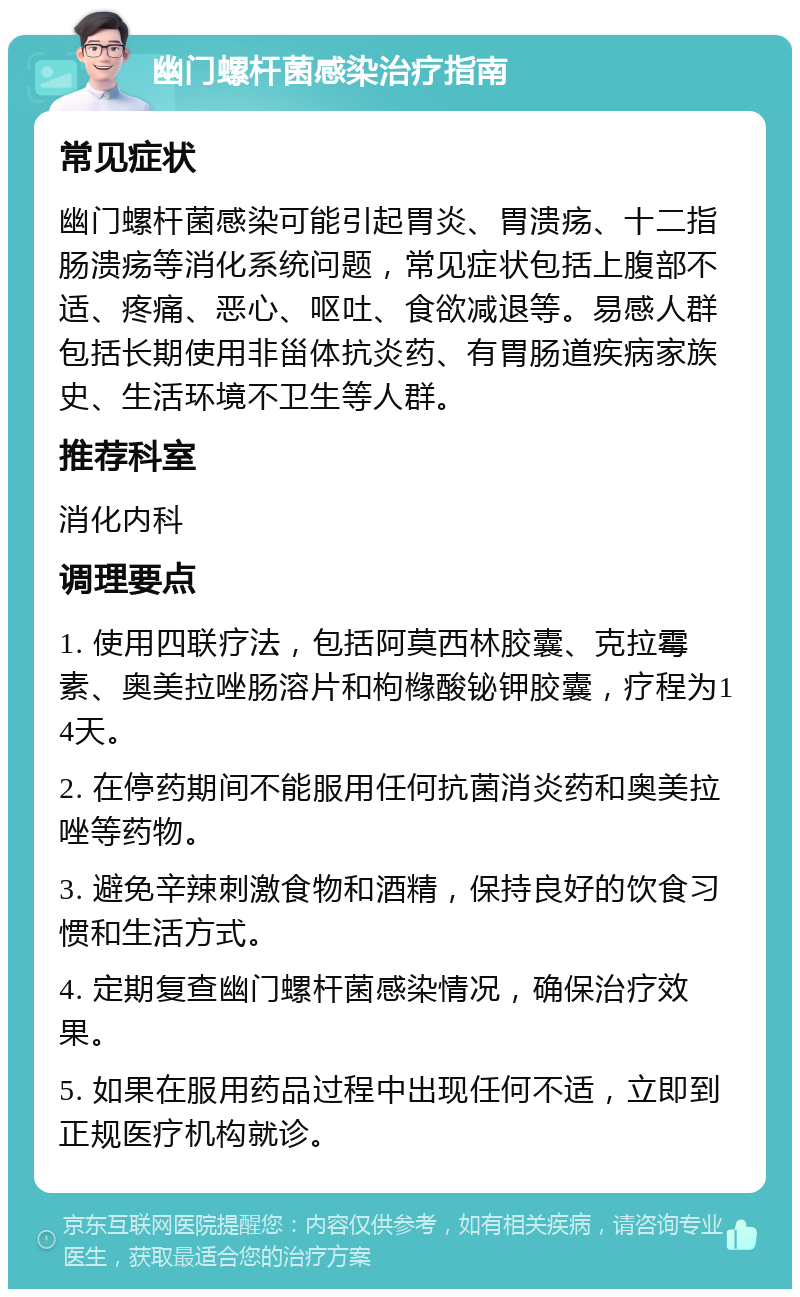 幽门螺杆菌感染治疗指南 常见症状 幽门螺杆菌感染可能引起胃炎、胃溃疡、十二指肠溃疡等消化系统问题，常见症状包括上腹部不适、疼痛、恶心、呕吐、食欲减退等。易感人群包括长期使用非甾体抗炎药、有胃肠道疾病家族史、生活环境不卫生等人群。 推荐科室 消化内科 调理要点 1. 使用四联疗法，包括阿莫西林胶囊、克拉霉素、奥美拉唑肠溶片和枸橼酸铋钾胶囊，疗程为14天。 2. 在停药期间不能服用任何抗菌消炎药和奥美拉唑等药物。 3. 避免辛辣刺激食物和酒精，保持良好的饮食习惯和生活方式。 4. 定期复查幽门螺杆菌感染情况，确保治疗效果。 5. 如果在服用药品过程中出现任何不适，立即到正规医疗机构就诊。