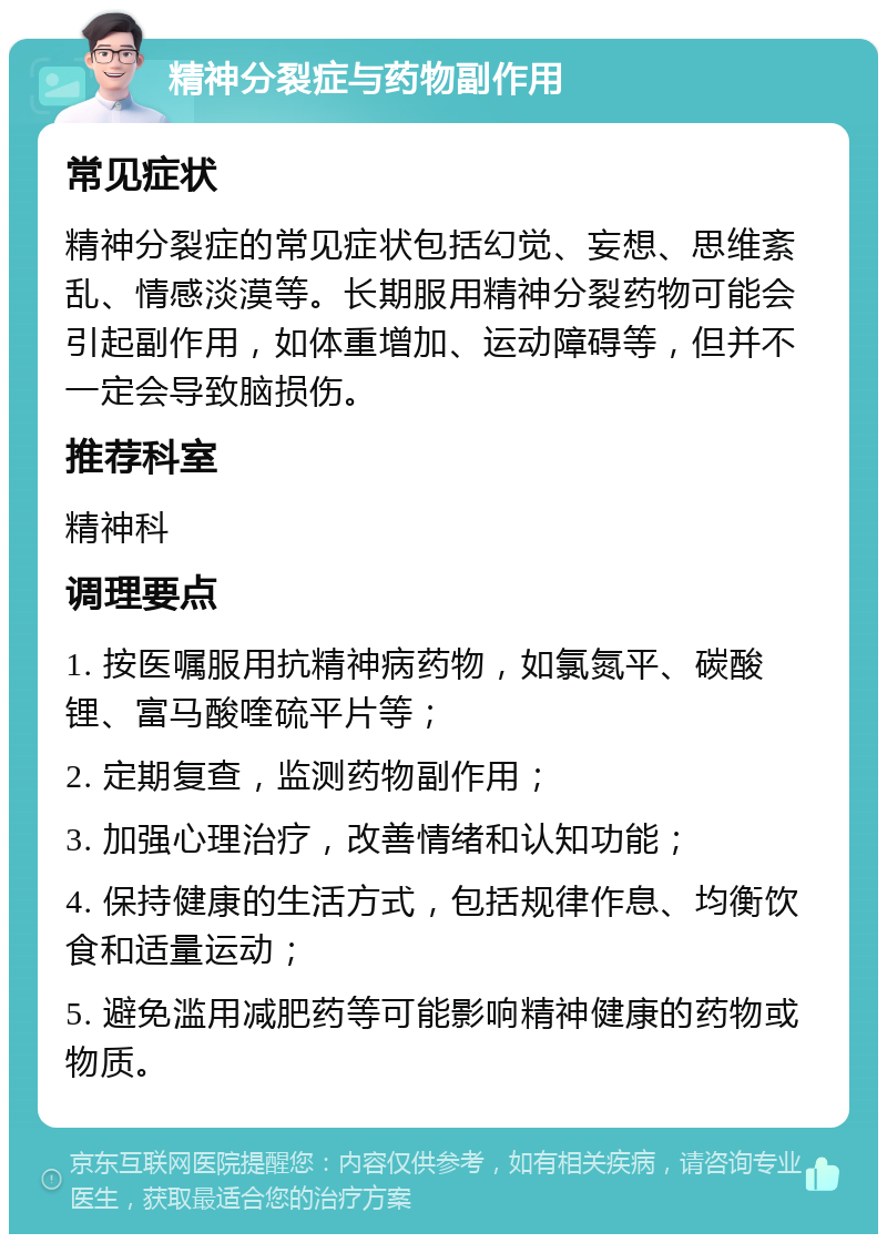 精神分裂症与药物副作用 常见症状 精神分裂症的常见症状包括幻觉、妄想、思维紊乱、情感淡漠等。长期服用精神分裂药物可能会引起副作用，如体重增加、运动障碍等，但并不一定会导致脑损伤。 推荐科室 精神科 调理要点 1. 按医嘱服用抗精神病药物，如氯氮平、碳酸锂、富马酸喹硫平片等； 2. 定期复查，监测药物副作用； 3. 加强心理治疗，改善情绪和认知功能； 4. 保持健康的生活方式，包括规律作息、均衡饮食和适量运动； 5. 避免滥用减肥药等可能影响精神健康的药物或物质。