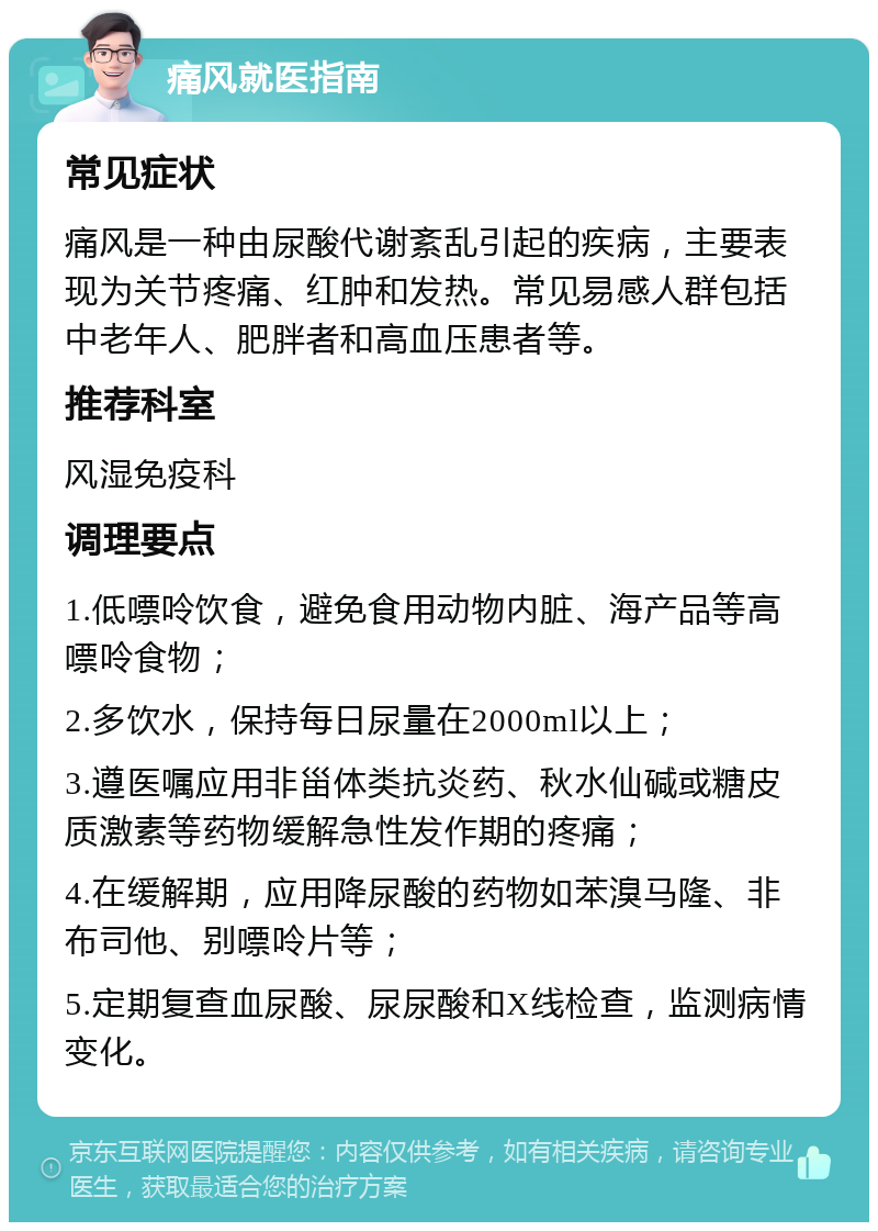 痛风就医指南 常见症状 痛风是一种由尿酸代谢紊乱引起的疾病，主要表现为关节疼痛、红肿和发热。常见易感人群包括中老年人、肥胖者和高血压患者等。 推荐科室 风湿免疫科 调理要点 1.低嘌呤饮食，避免食用动物内脏、海产品等高嘌呤食物； 2.多饮水，保持每日尿量在2000ml以上； 3.遵医嘱应用非甾体类抗炎药、秋水仙碱或糖皮质激素等药物缓解急性发作期的疼痛； 4.在缓解期，应用降尿酸的药物如苯溴马隆、非布司他、别嘌呤片等； 5.定期复查血尿酸、尿尿酸和X线检查，监测病情变化。