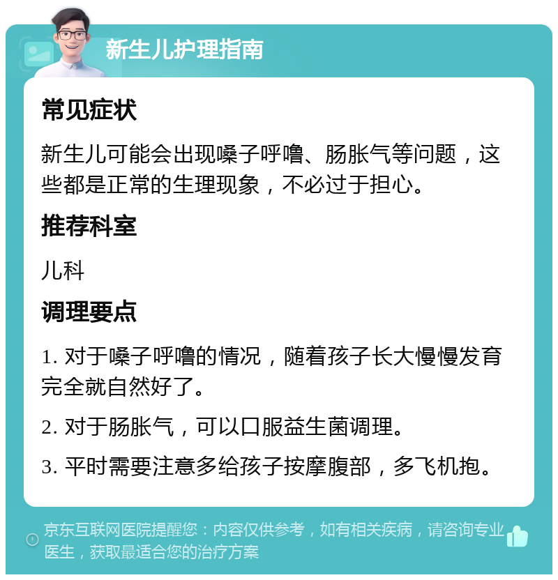 新生儿护理指南 常见症状 新生儿可能会出现嗓子呼噜、肠胀气等问题，这些都是正常的生理现象，不必过于担心。 推荐科室 儿科 调理要点 1. 对于嗓子呼噜的情况，随着孩子长大慢慢发育完全就自然好了。 2. 对于肠胀气，可以口服益生菌调理。 3. 平时需要注意多给孩子按摩腹部，多飞机抱。