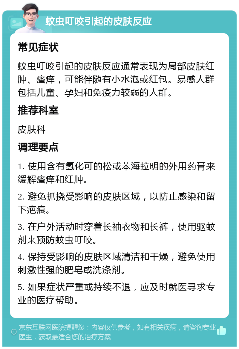 蚊虫叮咬引起的皮肤反应 常见症状 蚊虫叮咬引起的皮肤反应通常表现为局部皮肤红肿、瘙痒，可能伴随有小水泡或红包。易感人群包括儿童、孕妇和免疫力较弱的人群。 推荐科室 皮肤科 调理要点 1. 使用含有氢化可的松或苯海拉明的外用药膏来缓解瘙痒和红肿。 2. 避免抓挠受影响的皮肤区域，以防止感染和留下疤痕。 3. 在户外活动时穿着长袖衣物和长裤，使用驱蚊剂来预防蚊虫叮咬。 4. 保持受影响的皮肤区域清洁和干燥，避免使用刺激性强的肥皂或洗涤剂。 5. 如果症状严重或持续不退，应及时就医寻求专业的医疗帮助。