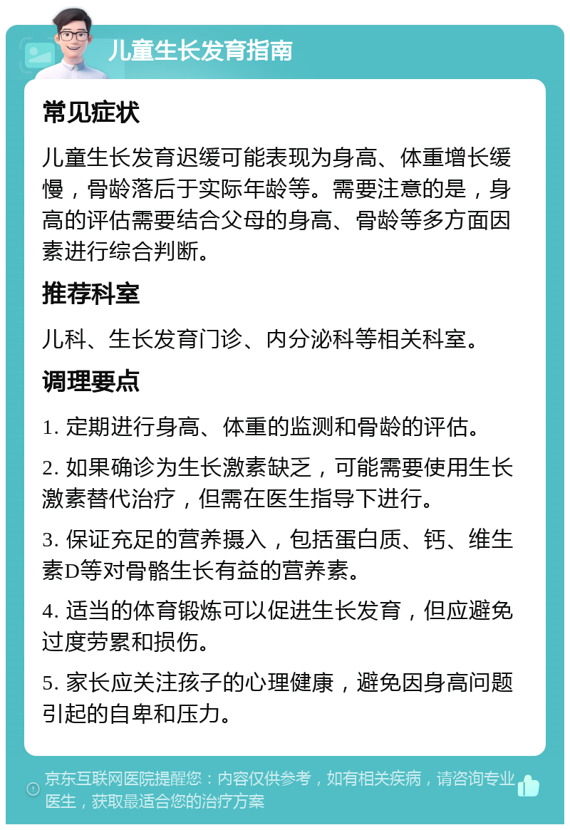 儿童生长发育指南 常见症状 儿童生长发育迟缓可能表现为身高、体重增长缓慢，骨龄落后于实际年龄等。需要注意的是，身高的评估需要结合父母的身高、骨龄等多方面因素进行综合判断。 推荐科室 儿科、生长发育门诊、内分泌科等相关科室。 调理要点 1. 定期进行身高、体重的监测和骨龄的评估。 2. 如果确诊为生长激素缺乏，可能需要使用生长激素替代治疗，但需在医生指导下进行。 3. 保证充足的营养摄入，包括蛋白质、钙、维生素D等对骨骼生长有益的营养素。 4. 适当的体育锻炼可以促进生长发育，但应避免过度劳累和损伤。 5. 家长应关注孩子的心理健康，避免因身高问题引起的自卑和压力。