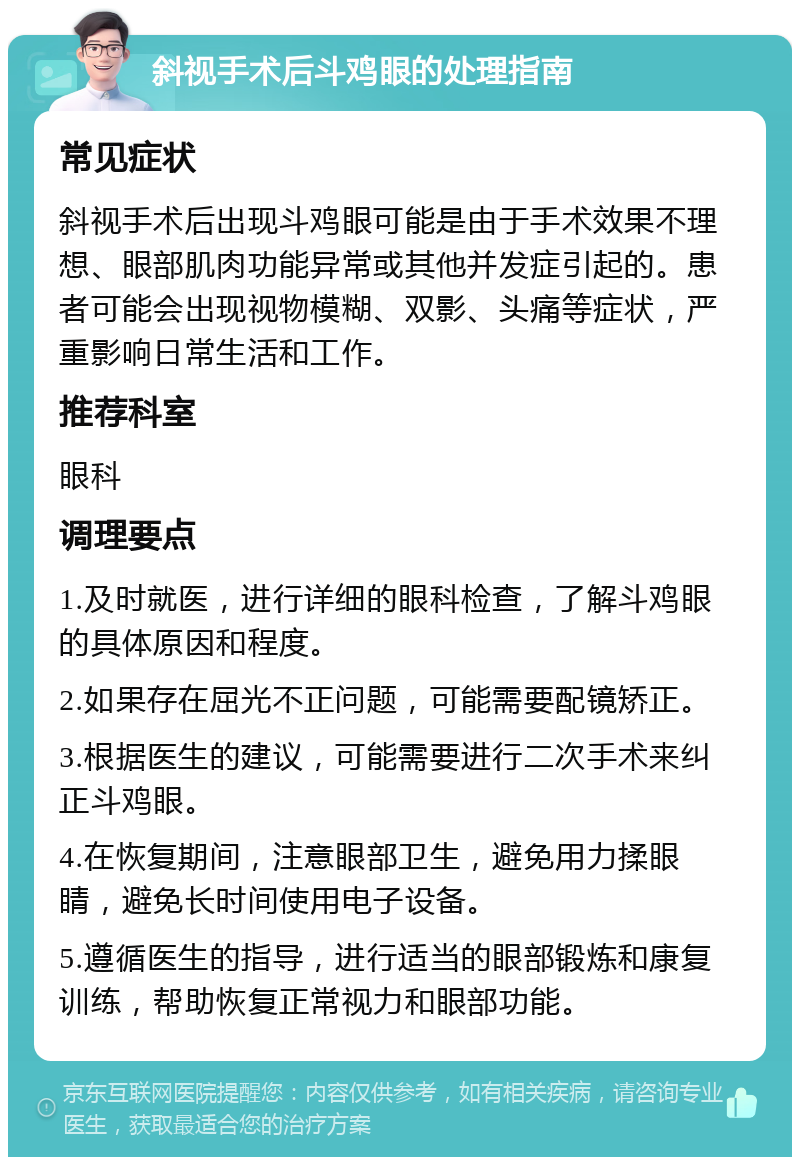 斜视手术后斗鸡眼的处理指南 常见症状 斜视手术后出现斗鸡眼可能是由于手术效果不理想、眼部肌肉功能异常或其他并发症引起的。患者可能会出现视物模糊、双影、头痛等症状，严重影响日常生活和工作。 推荐科室 眼科 调理要点 1.及时就医，进行详细的眼科检查，了解斗鸡眼的具体原因和程度。 2.如果存在屈光不正问题，可能需要配镜矫正。 3.根据医生的建议，可能需要进行二次手术来纠正斗鸡眼。 4.在恢复期间，注意眼部卫生，避免用力揉眼睛，避免长时间使用电子设备。 5.遵循医生的指导，进行适当的眼部锻炼和康复训练，帮助恢复正常视力和眼部功能。