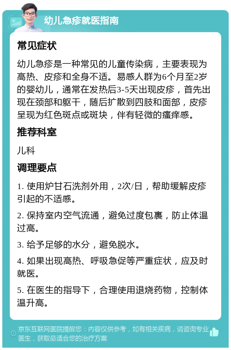 幼儿急疹就医指南 常见症状 幼儿急疹是一种常见的儿童传染病，主要表现为高热、皮疹和全身不适。易感人群为6个月至2岁的婴幼儿，通常在发热后3-5天出现皮疹，首先出现在颈部和躯干，随后扩散到四肢和面部，皮疹呈现为红色斑点或斑块，伴有轻微的瘙痒感。 推荐科室 儿科 调理要点 1. 使用炉甘石洗剂外用，2次/日，帮助缓解皮疹引起的不适感。 2. 保持室内空气流通，避免过度包裹，防止体温过高。 3. 给予足够的水分，避免脱水。 4. 如果出现高热、呼吸急促等严重症状，应及时就医。 5. 在医生的指导下，合理使用退烧药物，控制体温升高。