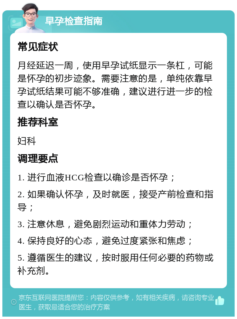 早孕检查指南 常见症状 月经延迟一周，使用早孕试纸显示一条杠，可能是怀孕的初步迹象。需要注意的是，单纯依靠早孕试纸结果可能不够准确，建议进行进一步的检查以确认是否怀孕。 推荐科室 妇科 调理要点 1. 进行血液HCG检查以确诊是否怀孕； 2. 如果确认怀孕，及时就医，接受产前检查和指导； 3. 注意休息，避免剧烈运动和重体力劳动； 4. 保持良好的心态，避免过度紧张和焦虑； 5. 遵循医生的建议，按时服用任何必要的药物或补充剂。