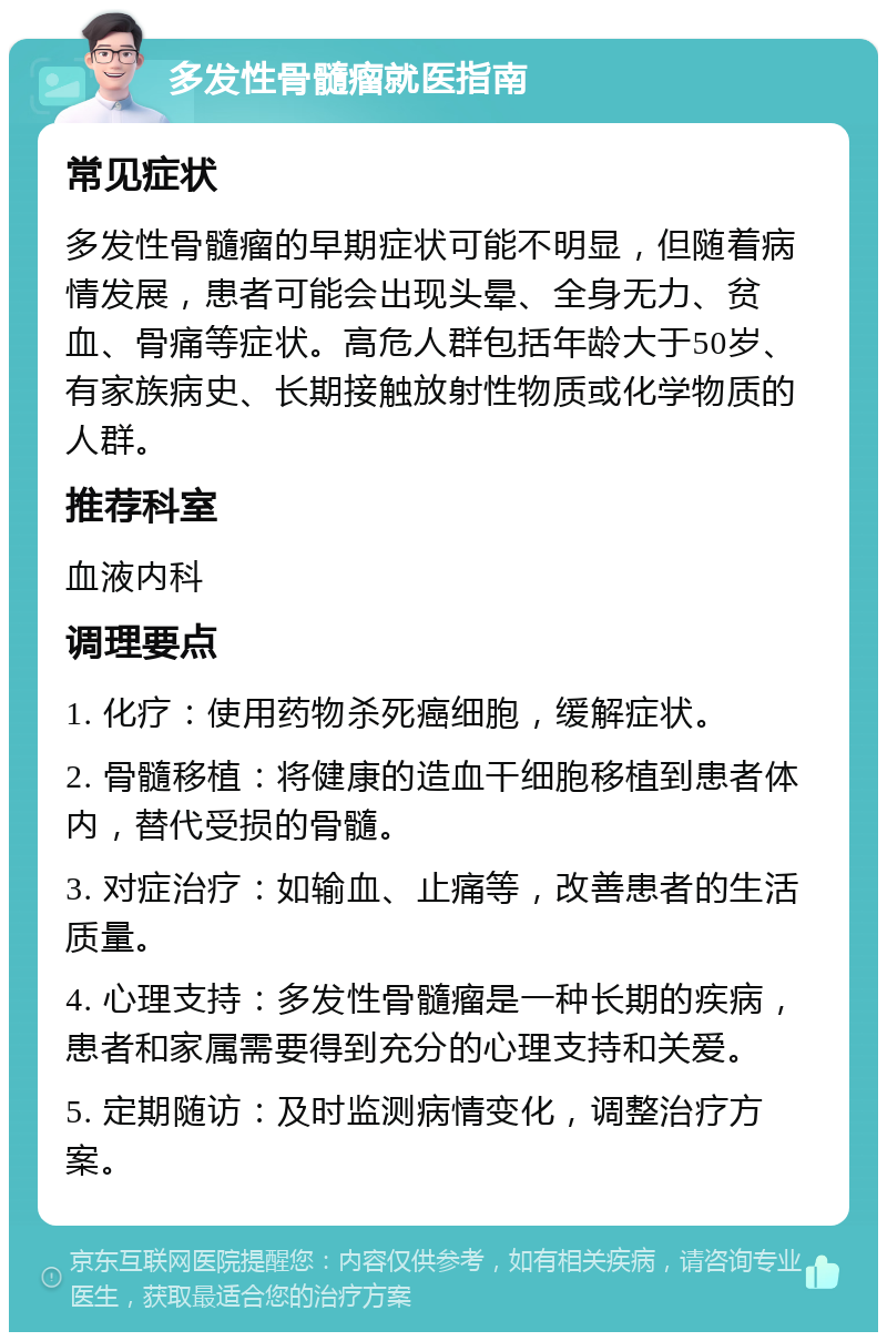 多发性骨髓瘤就医指南 常见症状 多发性骨髓瘤的早期症状可能不明显，但随着病情发展，患者可能会出现头晕、全身无力、贫血、骨痛等症状。高危人群包括年龄大于50岁、有家族病史、长期接触放射性物质或化学物质的人群。 推荐科室 血液内科 调理要点 1. 化疗：使用药物杀死癌细胞，缓解症状。 2. 骨髓移植：将健康的造血干细胞移植到患者体内，替代受损的骨髓。 3. 对症治疗：如输血、止痛等，改善患者的生活质量。 4. 心理支持：多发性骨髓瘤是一种长期的疾病，患者和家属需要得到充分的心理支持和关爱。 5. 定期随访：及时监测病情变化，调整治疗方案。