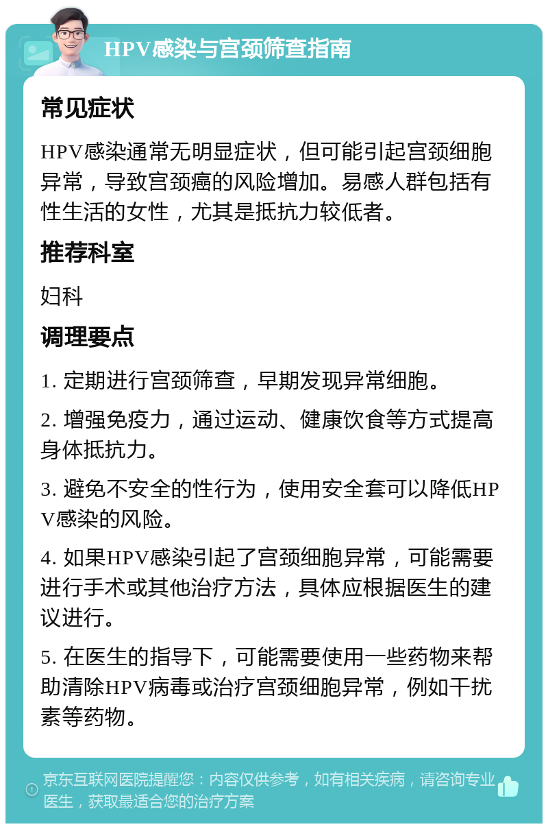 HPV感染与宫颈筛查指南 常见症状 HPV感染通常无明显症状，但可能引起宫颈细胞异常，导致宫颈癌的风险增加。易感人群包括有性生活的女性，尤其是抵抗力较低者。 推荐科室 妇科 调理要点 1. 定期进行宫颈筛查，早期发现异常细胞。 2. 增强免疫力，通过运动、健康饮食等方式提高身体抵抗力。 3. 避免不安全的性行为，使用安全套可以降低HPV感染的风险。 4. 如果HPV感染引起了宫颈细胞异常，可能需要进行手术或其他治疗方法，具体应根据医生的建议进行。 5. 在医生的指导下，可能需要使用一些药物来帮助清除HPV病毒或治疗宫颈细胞异常，例如干扰素等药物。