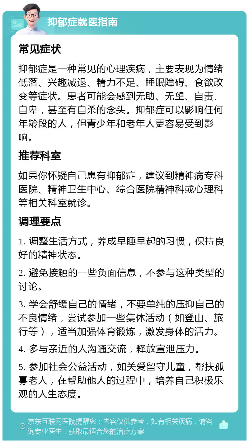 抑郁症就医指南 常见症状 抑郁症是一种常见的心理疾病，主要表现为情绪低落、兴趣减退、精力不足、睡眠障碍、食欲改变等症状。患者可能会感到无助、无望、自责、自卑，甚至有自杀的念头。抑郁症可以影响任何年龄段的人，但青少年和老年人更容易受到影响。 推荐科室 如果你怀疑自己患有抑郁症，建议到精神病专科医院、精神卫生中心、综合医院精神科或心理科等相关科室就诊。 调理要点 1. 调整生活方式，养成早睡早起的习惯，保持良好的精神状态。 2. 避免接触的一些负面信息，不参与这种类型的讨论。 3. 学会舒缓自己的情绪，不要单纯的压抑自己的不良情绪，尝试参加一些集体活动（如登山、旅行等），适当加强体育锻炼，激发身体的活力。 4. 多与亲近的人沟通交流，释放宣泄压力。 5. 参加社会公益活动，如关爱留守儿童，帮扶孤寡老人，在帮助他人的过程中，培养自己积极乐观的人生态度。