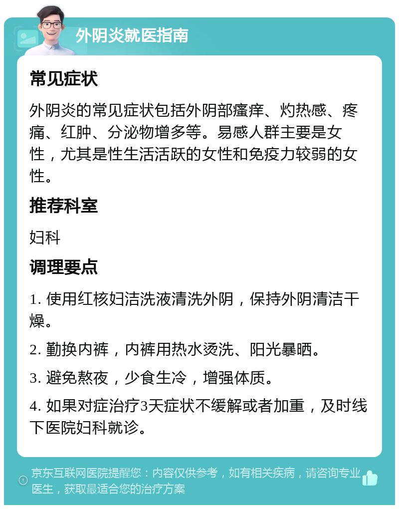 外阴炎就医指南 常见症状 外阴炎的常见症状包括外阴部瘙痒、灼热感、疼痛、红肿、分泌物增多等。易感人群主要是女性，尤其是性生活活跃的女性和免疫力较弱的女性。 推荐科室 妇科 调理要点 1. 使用红核妇洁洗液清洗外阴，保持外阴清洁干燥。 2. 勤换内裤，内裤用热水烫洗、阳光暴晒。 3. 避免熬夜，少食生冷，增强体质。 4. 如果对症治疗3天症状不缓解或者加重，及时线下医院妇科就诊。