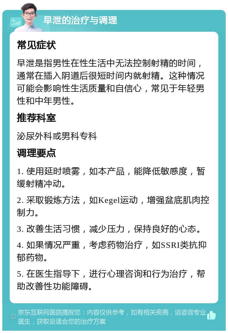 早泄的治疗与调理 常见症状 早泄是指男性在性生活中无法控制射精的时间，通常在插入阴道后很短时间内就射精。这种情况可能会影响性生活质量和自信心，常见于年轻男性和中年男性。 推荐科室 泌尿外科或男科专科 调理要点 1. 使用延时喷雾，如本产品，能降低敏感度，暂缓射精冲动。 2. 采取锻炼方法，如Kegel运动，增强盆底肌肉控制力。 3. 改善生活习惯，减少压力，保持良好的心态。 4. 如果情况严重，考虑药物治疗，如SSRI类抗抑郁药物。 5. 在医生指导下，进行心理咨询和行为治疗，帮助改善性功能障碍。