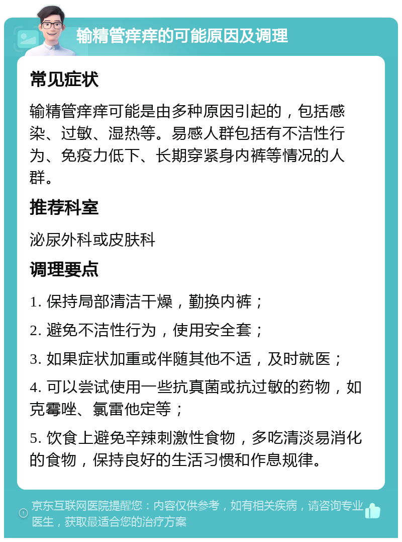 输精管痒痒的可能原因及调理 常见症状 输精管痒痒可能是由多种原因引起的，包括感染、过敏、湿热等。易感人群包括有不洁性行为、免疫力低下、长期穿紧身内裤等情况的人群。 推荐科室 泌尿外科或皮肤科 调理要点 1. 保持局部清洁干燥，勤换内裤； 2. 避免不洁性行为，使用安全套； 3. 如果症状加重或伴随其他不适，及时就医； 4. 可以尝试使用一些抗真菌或抗过敏的药物，如克霉唑、氯雷他定等； 5. 饮食上避免辛辣刺激性食物，多吃清淡易消化的食物，保持良好的生活习惯和作息规律。