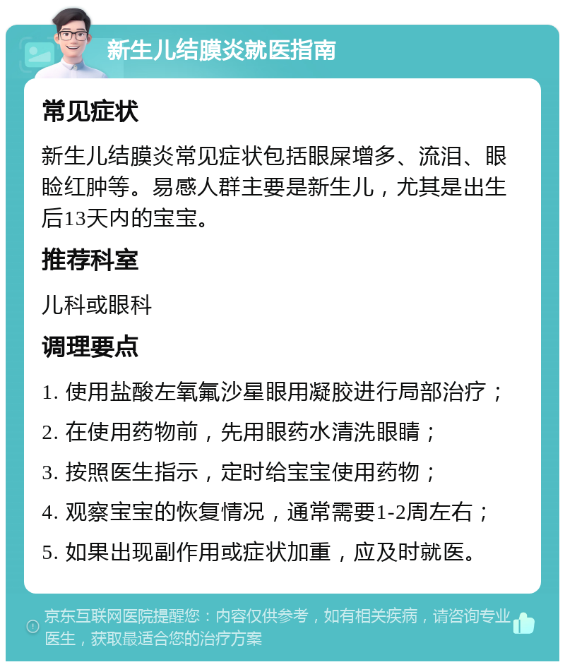 新生儿结膜炎就医指南 常见症状 新生儿结膜炎常见症状包括眼屎增多、流泪、眼睑红肿等。易感人群主要是新生儿，尤其是出生后13天内的宝宝。 推荐科室 儿科或眼科 调理要点 1. 使用盐酸左氧氟沙星眼用凝胶进行局部治疗； 2. 在使用药物前，先用眼药水清洗眼睛； 3. 按照医生指示，定时给宝宝使用药物； 4. 观察宝宝的恢复情况，通常需要1-2周左右； 5. 如果出现副作用或症状加重，应及时就医。