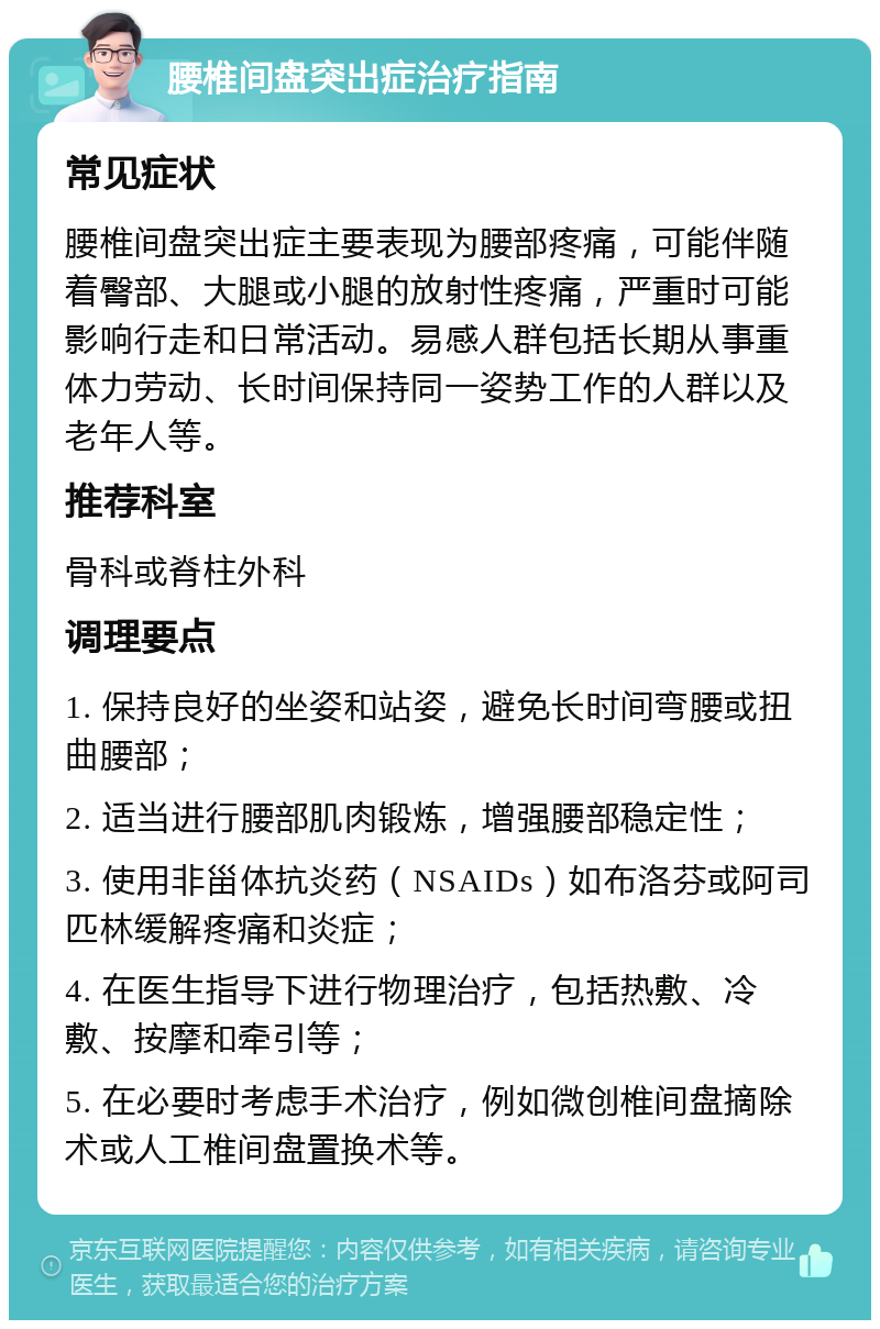 腰椎间盘突出症治疗指南 常见症状 腰椎间盘突出症主要表现为腰部疼痛，可能伴随着臀部、大腿或小腿的放射性疼痛，严重时可能影响行走和日常活动。易感人群包括长期从事重体力劳动、长时间保持同一姿势工作的人群以及老年人等。 推荐科室 骨科或脊柱外科 调理要点 1. 保持良好的坐姿和站姿，避免长时间弯腰或扭曲腰部； 2. 适当进行腰部肌肉锻炼，增强腰部稳定性； 3. 使用非甾体抗炎药（NSAIDs）如布洛芬或阿司匹林缓解疼痛和炎症； 4. 在医生指导下进行物理治疗，包括热敷、冷敷、按摩和牵引等； 5. 在必要时考虑手术治疗，例如微创椎间盘摘除术或人工椎间盘置换术等。