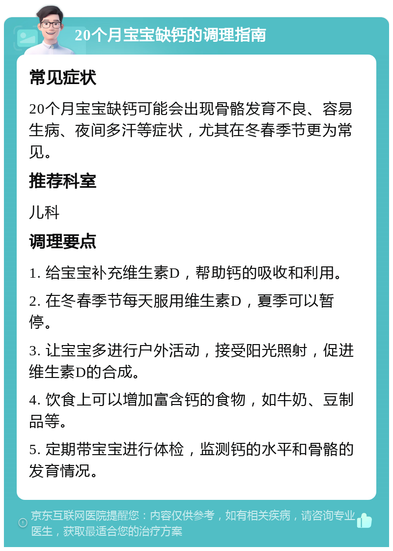 20个月宝宝缺钙的调理指南 常见症状 20个月宝宝缺钙可能会出现骨骼发育不良、容易生病、夜间多汗等症状，尤其在冬春季节更为常见。 推荐科室 儿科 调理要点 1. 给宝宝补充维生素D，帮助钙的吸收和利用。 2. 在冬春季节每天服用维生素D，夏季可以暂停。 3. 让宝宝多进行户外活动，接受阳光照射，促进维生素D的合成。 4. 饮食上可以增加富含钙的食物，如牛奶、豆制品等。 5. 定期带宝宝进行体检，监测钙的水平和骨骼的发育情况。