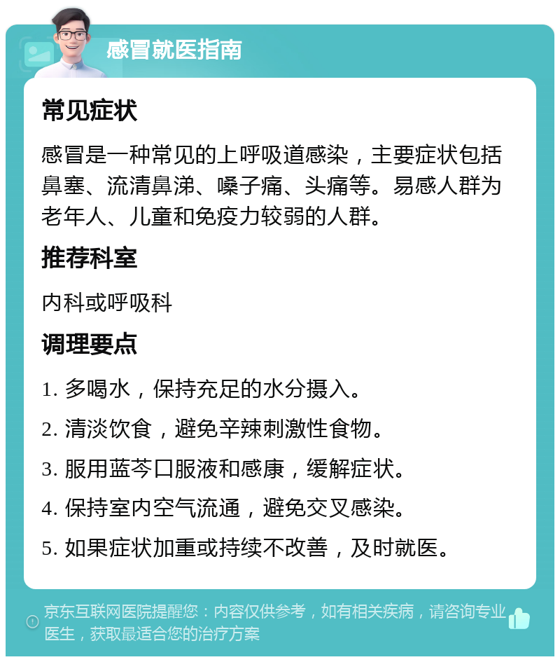 感冒就医指南 常见症状 感冒是一种常见的上呼吸道感染，主要症状包括鼻塞、流清鼻涕、嗓子痛、头痛等。易感人群为老年人、儿童和免疫力较弱的人群。 推荐科室 内科或呼吸科 调理要点 1. 多喝水，保持充足的水分摄入。 2. 清淡饮食，避免辛辣刺激性食物。 3. 服用蓝芩口服液和感康，缓解症状。 4. 保持室内空气流通，避免交叉感染。 5. 如果症状加重或持续不改善，及时就医。