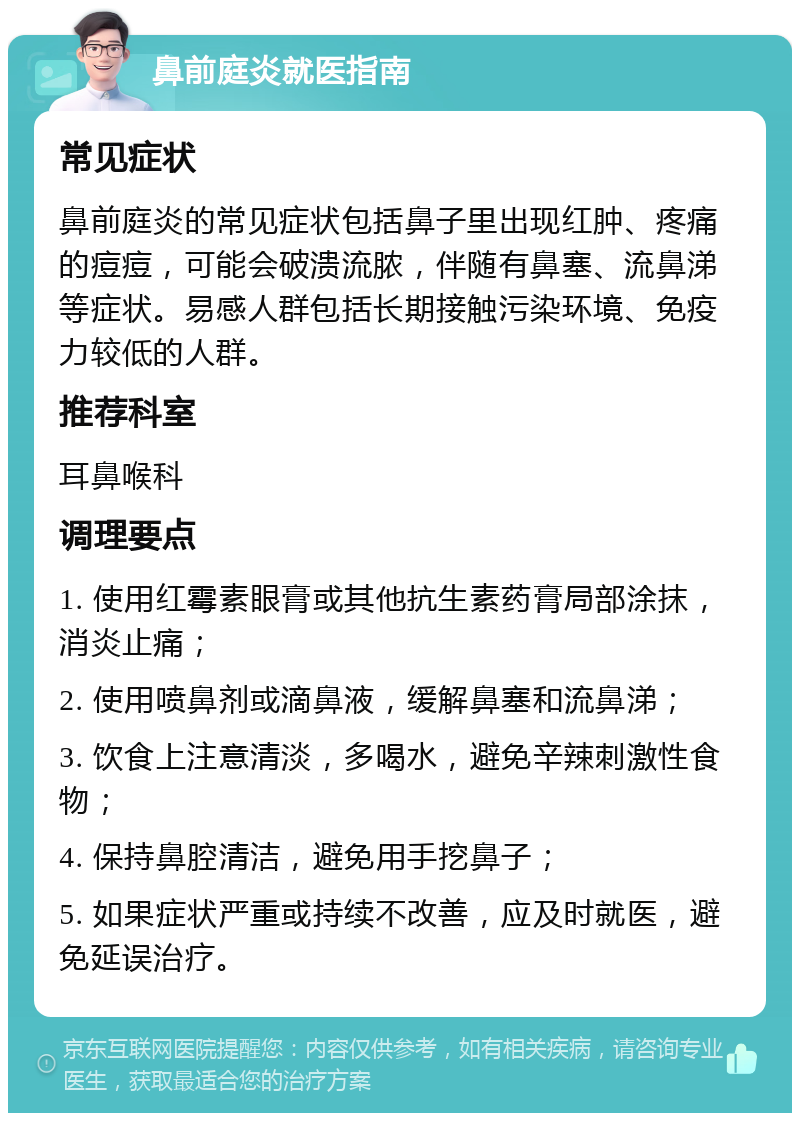 鼻前庭炎就医指南 常见症状 鼻前庭炎的常见症状包括鼻子里出现红肿、疼痛的痘痘，可能会破溃流脓，伴随有鼻塞、流鼻涕等症状。易感人群包括长期接触污染环境、免疫力较低的人群。 推荐科室 耳鼻喉科 调理要点 1. 使用红霉素眼膏或其他抗生素药膏局部涂抹，消炎止痛； 2. 使用喷鼻剂或滴鼻液，缓解鼻塞和流鼻涕； 3. 饮食上注意清淡，多喝水，避免辛辣刺激性食物； 4. 保持鼻腔清洁，避免用手挖鼻子； 5. 如果症状严重或持续不改善，应及时就医，避免延误治疗。