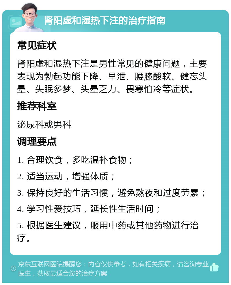 肾阳虚和湿热下注的治疗指南 常见症状 肾阳虚和湿热下注是男性常见的健康问题，主要表现为勃起功能下降、早泄、腰膝酸软、健忘头晕、失眠多梦、头晕乏力、畏寒怕冷等症状。 推荐科室 泌尿科或男科 调理要点 1. 合理饮食，多吃温补食物； 2. 适当运动，增强体质； 3. 保持良好的生活习惯，避免熬夜和过度劳累； 4. 学习性爱技巧，延长性生活时间； 5. 根据医生建议，服用中药或其他药物进行治疗。