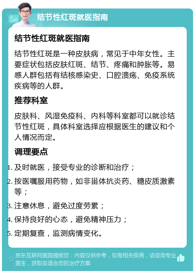 结节性红斑就医指南 结节性红斑就医指南 结节性红斑是一种皮肤病，常见于中年女性。主要症状包括皮肤红斑、结节、疼痛和肿胀等。易感人群包括有结核感染史、口腔溃疡、免疫系统疾病等的人群。 推荐科室 皮肤科、风湿免疫科、内科等科室都可以就诊结节性红斑，具体科室选择应根据医生的建议和个人情况而定。 调理要点 及时就医，接受专业的诊断和治疗； 按医嘱服用药物，如非甾体抗炎药、糖皮质激素等； 注意休息，避免过度劳累； 保持良好的心态，避免精神压力； 定期复查，监测病情变化。