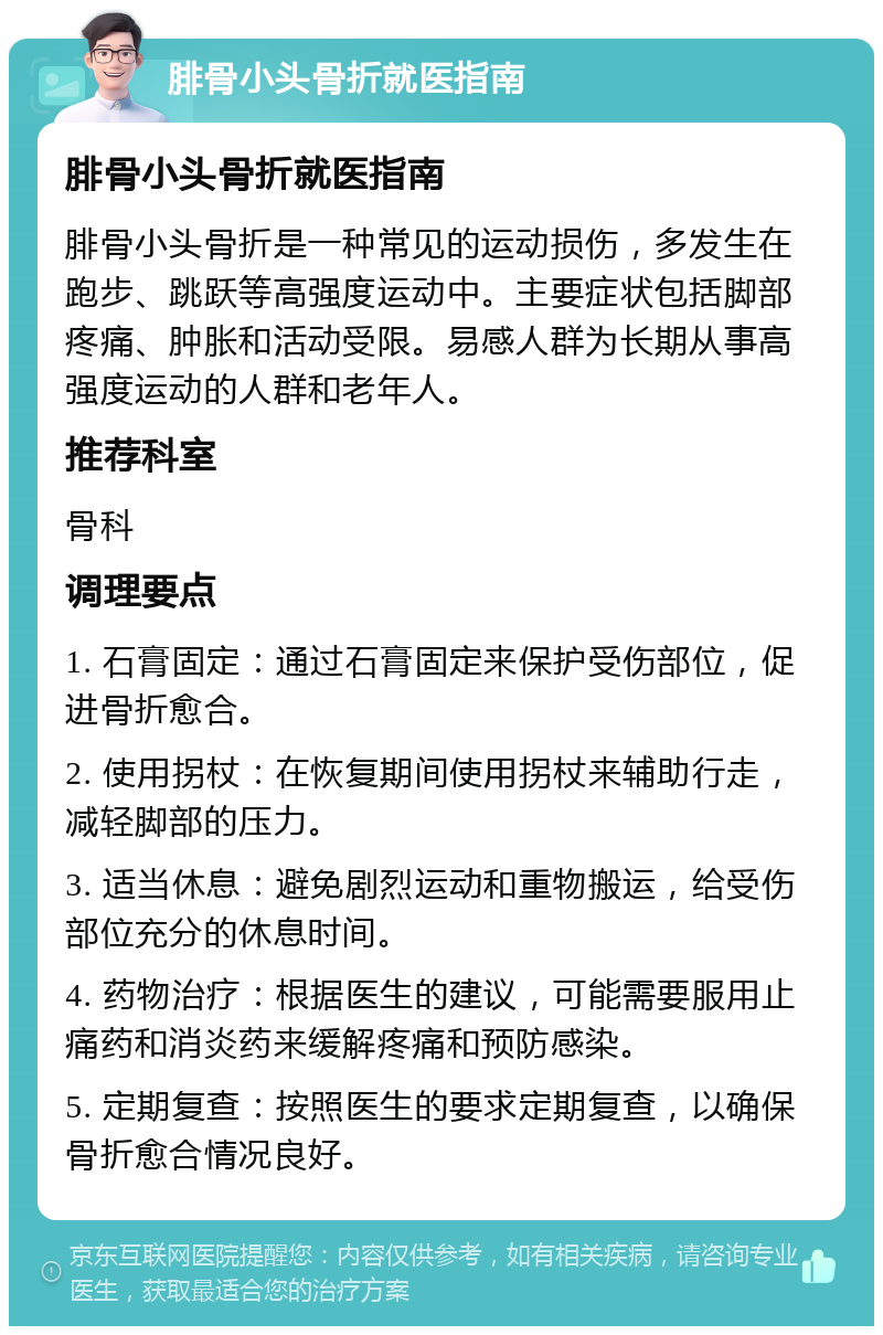 腓骨小头骨折就医指南 腓骨小头骨折就医指南 腓骨小头骨折是一种常见的运动损伤，多发生在跑步、跳跃等高强度运动中。主要症状包括脚部疼痛、肿胀和活动受限。易感人群为长期从事高强度运动的人群和老年人。 推荐科室 骨科 调理要点 1. 石膏固定：通过石膏固定来保护受伤部位，促进骨折愈合。 2. 使用拐杖：在恢复期间使用拐杖来辅助行走，减轻脚部的压力。 3. 适当休息：避免剧烈运动和重物搬运，给受伤部位充分的休息时间。 4. 药物治疗：根据医生的建议，可能需要服用止痛药和消炎药来缓解疼痛和预防感染。 5. 定期复查：按照医生的要求定期复查，以确保骨折愈合情况良好。