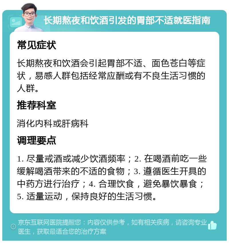 长期熬夜和饮酒引发的胃部不适就医指南 常见症状 长期熬夜和饮酒会引起胃部不适、面色苍白等症状，易感人群包括经常应酬或有不良生活习惯的人群。 推荐科室 消化内科或肝病科 调理要点 1. 尽量戒酒或减少饮酒频率；2. 在喝酒前吃一些缓解喝酒带来的不适的食物；3. 遵循医生开具的中药方进行治疗；4. 合理饮食，避免暴饮暴食；5. 适量运动，保持良好的生活习惯。