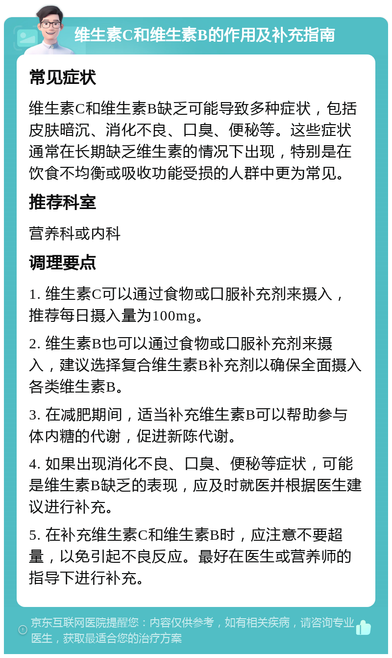 维生素C和维生素B的作用及补充指南 常见症状 维生素C和维生素B缺乏可能导致多种症状，包括皮肤暗沉、消化不良、口臭、便秘等。这些症状通常在长期缺乏维生素的情况下出现，特别是在饮食不均衡或吸收功能受损的人群中更为常见。 推荐科室 营养科或内科 调理要点 1. 维生素C可以通过食物或口服补充剂来摄入，推荐每日摄入量为100mg。 2. 维生素B也可以通过食物或口服补充剂来摄入，建议选择复合维生素B补充剂以确保全面摄入各类维生素B。 3. 在减肥期间，适当补充维生素B可以帮助参与体内糖的代谢，促进新陈代谢。 4. 如果出现消化不良、口臭、便秘等症状，可能是维生素B缺乏的表现，应及时就医并根据医生建议进行补充。 5. 在补充维生素C和维生素B时，应注意不要超量，以免引起不良反应。最好在医生或营养师的指导下进行补充。