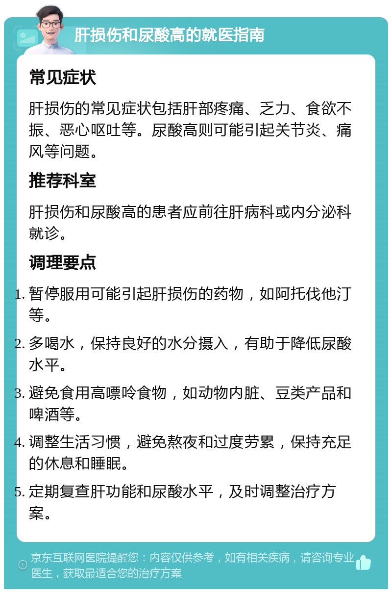 肝损伤和尿酸高的就医指南 常见症状 肝损伤的常见症状包括肝部疼痛、乏力、食欲不振、恶心呕吐等。尿酸高则可能引起关节炎、痛风等问题。 推荐科室 肝损伤和尿酸高的患者应前往肝病科或内分泌科就诊。 调理要点 暂停服用可能引起肝损伤的药物，如阿托伐他汀等。 多喝水，保持良好的水分摄入，有助于降低尿酸水平。 避免食用高嘌呤食物，如动物内脏、豆类产品和啤酒等。 调整生活习惯，避免熬夜和过度劳累，保持充足的休息和睡眠。 定期复查肝功能和尿酸水平，及时调整治疗方案。