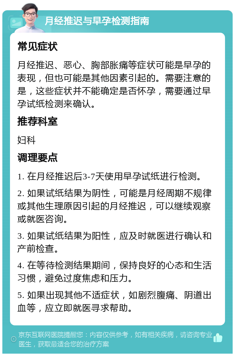 月经推迟与早孕检测指南 常见症状 月经推迟、恶心、胸部胀痛等症状可能是早孕的表现，但也可能是其他因素引起的。需要注意的是，这些症状并不能确定是否怀孕，需要通过早孕试纸检测来确认。 推荐科室 妇科 调理要点 1. 在月经推迟后3-7天使用早孕试纸进行检测。 2. 如果试纸结果为阴性，可能是月经周期不规律或其他生理原因引起的月经推迟，可以继续观察或就医咨询。 3. 如果试纸结果为阳性，应及时就医进行确认和产前检查。 4. 在等待检测结果期间，保持良好的心态和生活习惯，避免过度焦虑和压力。 5. 如果出现其他不适症状，如剧烈腹痛、阴道出血等，应立即就医寻求帮助。