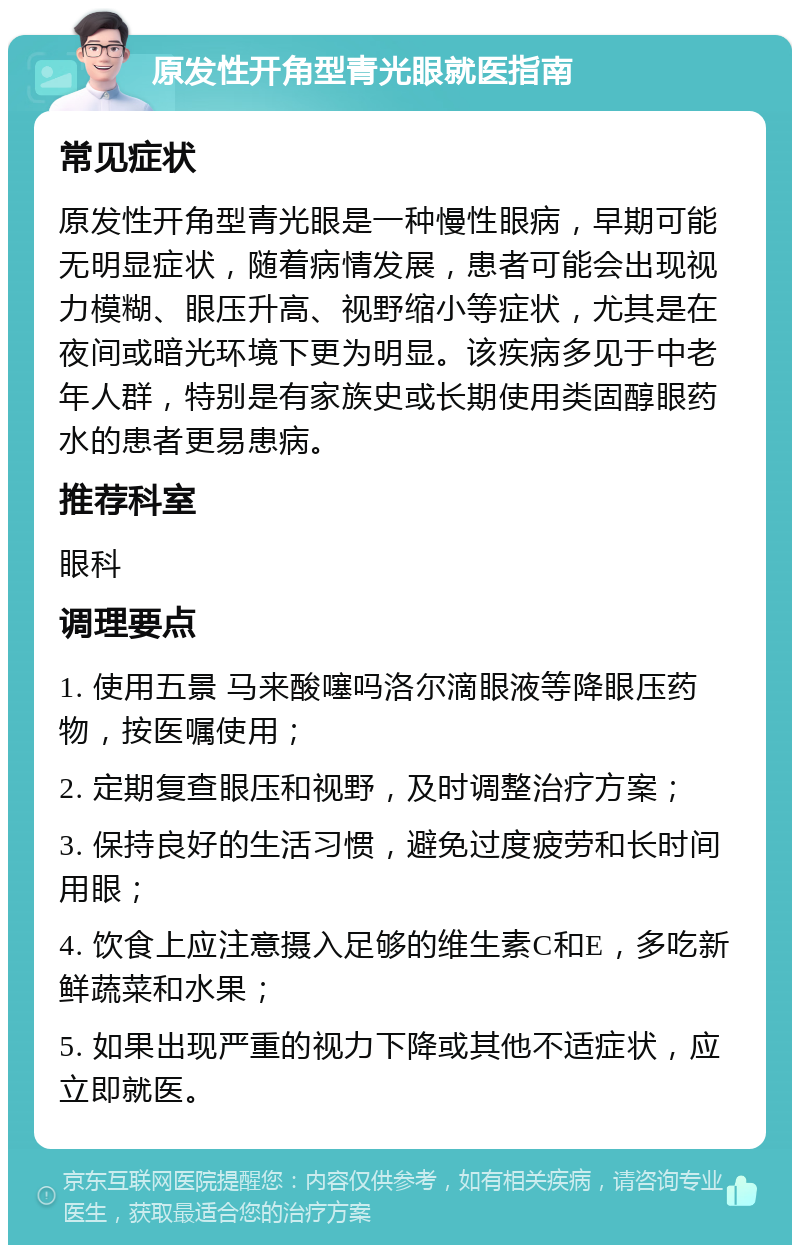 原发性开角型青光眼就医指南 常见症状 原发性开角型青光眼是一种慢性眼病，早期可能无明显症状，随着病情发展，患者可能会出现视力模糊、眼压升高、视野缩小等症状，尤其是在夜间或暗光环境下更为明显。该疾病多见于中老年人群，特别是有家族史或长期使用类固醇眼药水的患者更易患病。 推荐科室 眼科 调理要点 1. 使用五景 马来酸噻吗洛尔滴眼液等降眼压药物，按医嘱使用； 2. 定期复查眼压和视野，及时调整治疗方案； 3. 保持良好的生活习惯，避免过度疲劳和长时间用眼； 4. 饮食上应注意摄入足够的维生素C和E，多吃新鲜蔬菜和水果； 5. 如果出现严重的视力下降或其他不适症状，应立即就医。