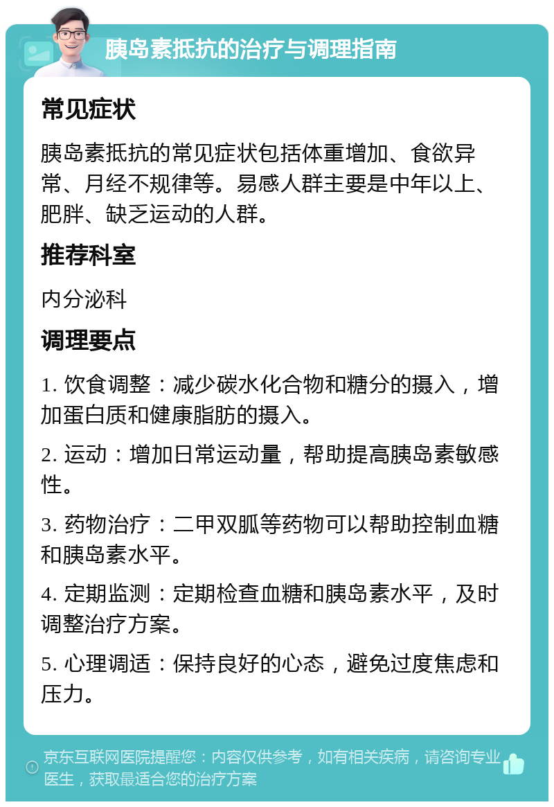 胰岛素抵抗的治疗与调理指南 常见症状 胰岛素抵抗的常见症状包括体重增加、食欲异常、月经不规律等。易感人群主要是中年以上、肥胖、缺乏运动的人群。 推荐科室 内分泌科 调理要点 1. 饮食调整：减少碳水化合物和糖分的摄入，增加蛋白质和健康脂肪的摄入。 2. 运动：增加日常运动量，帮助提高胰岛素敏感性。 3. 药物治疗：二甲双胍等药物可以帮助控制血糖和胰岛素水平。 4. 定期监测：定期检查血糖和胰岛素水平，及时调整治疗方案。 5. 心理调适：保持良好的心态，避免过度焦虑和压力。